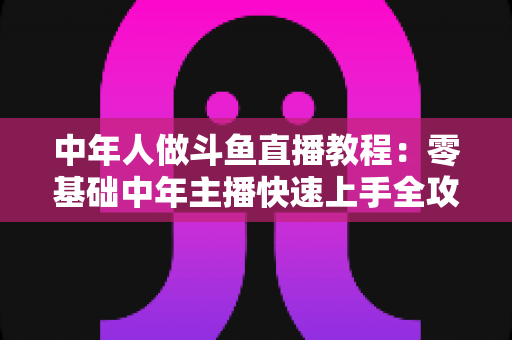 中年人做斗鱼直播教程:零基础中年主播快速上手全攻略 中年人做斗鱼直播教程:零基础中年主播快速上手全攻略