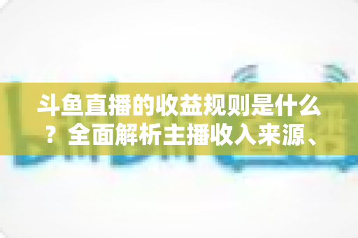 斗鱼直播的收益规则是什么？全面解析主播收入来源、分成比例与提现流程