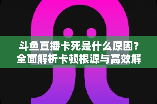 斗鱼直播卡死是什么原因?全面解析卡顿根源与高效解决办法 斗鱼直播卡死是什么原因?全面解析卡顿根源与高效解决办法