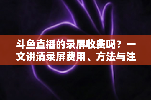 斗鱼直播的录屏收费吗?一文讲清录屏费用、方法与注意事项 斗鱼直播的录屏收费吗?一文讲清录屏费用、方法与注意事项