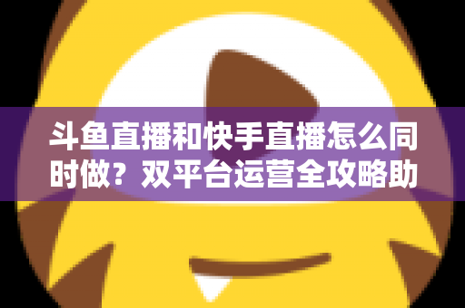 斗鱼直播和快手直播怎么同时做?双平台运营全攻略助你流量翻倍 斗鱼直播和快手直播怎么同时做?双平台运营全攻略助你流量翻倍