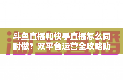 斗鱼直播和快手直播怎么同时做?双平台运营全攻略助你流量翻倍 斗鱼直播和快手直播怎么同时做?双平台运营全攻略助你流量翻倍