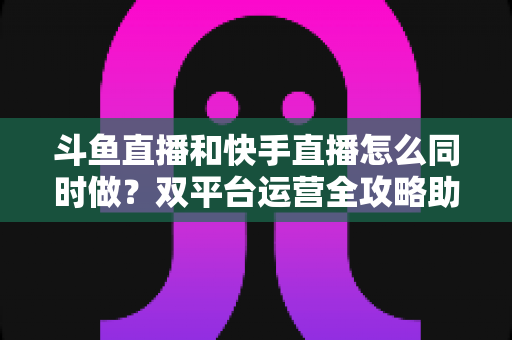 斗鱼直播和快手直播怎么同时做?双平台运营全攻略助你流量翻倍 斗鱼直播和快手直播怎么同时做?双平台运营全攻略助你流量翻倍