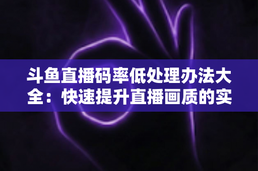 斗鱼直播码率低处理办法大全:快速提升直播画质的实用指南 斗鱼直播码率低处理办法大全:快速提升直播画质的实用指南
