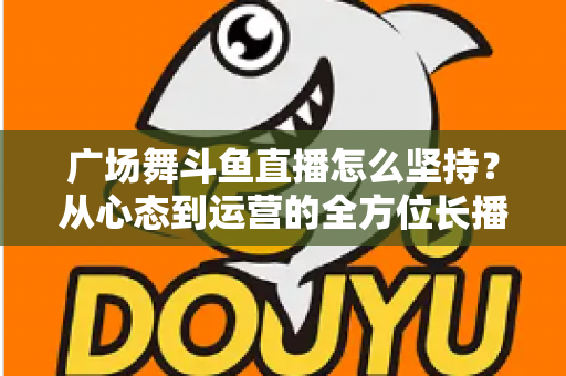 广场舞斗鱼直播怎么坚持?从心态到运营的全方位长播指南 广场舞斗鱼直播怎么坚持?从心态到运营的全方位长播指南