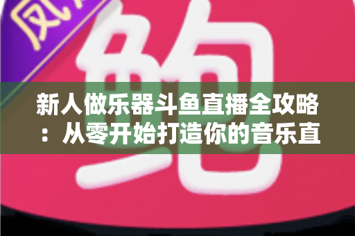 新人做乐器斗鱼直播全攻略:从零开始打造你的音乐直播间 新人做乐器斗鱼直播全攻略:从零开始打造你的音乐直播间