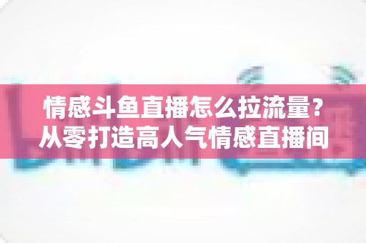 情感斗鱼直播怎么拉流量？从零打造高人气情感直播间的实战引流指南