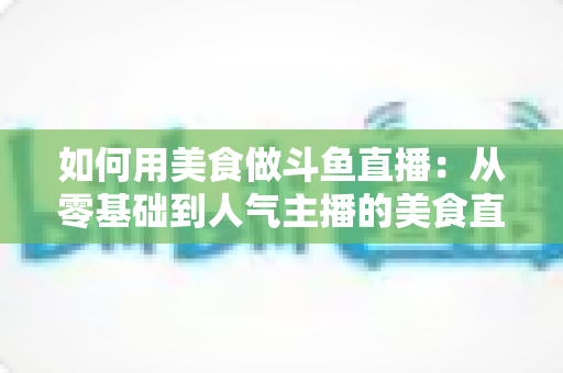 如何用美食做斗鱼直播:从零基础到人气主播的美食直播全攻略 如何用美食做斗鱼直播:从零基础到人气主播的美食直播全攻略