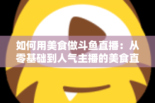 如何用美食做斗鱼直播:从零基础到人气主播的美食直播全攻略 如何用美食做斗鱼直播:从零基础到人气主播的美食直播全攻略