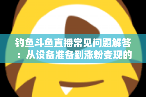 钓鱼斗鱼直播常见问题解答:从设备准备到涨粉变现的新手主播全方位指南 钓鱼斗鱼直播常见问题解答:从设备准备到涨粉变现的新手主播全方位指南