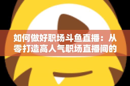 如何做好职场斗鱼直播：从零打造高人气职场直播间的实战全攻略