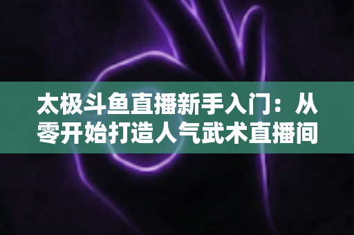 太极斗鱼直播新手入门：从零开始打造人气武术直播间全攻略