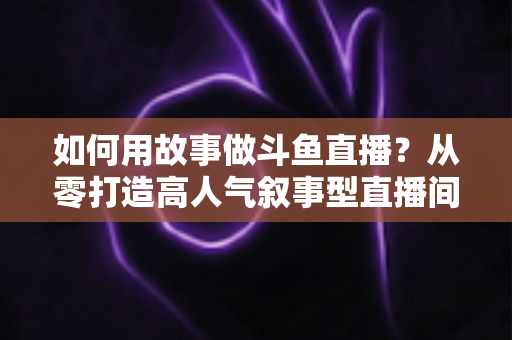 如何用故事做斗鱼直播?从零打造高人气叙事型直播间的实战指南 如何用故事做斗鱼直播?从零打造高人气叙事型直播间的实战指南
