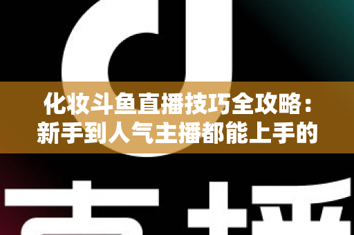 化妆斗鱼直播技巧全攻略：新手到人气主播都能上手的镜头完美妆容指南
