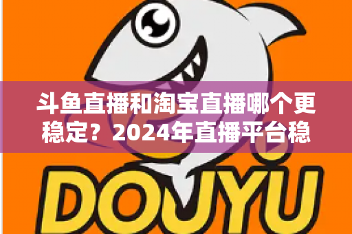 斗鱼直播和淘宝直播哪个更稳定？2024年直播平台稳定性深度测评与选择指南