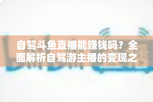 自驾斗鱼直播能赚钱吗?全面解析自驾游主播的变现之路与赚钱技巧 自驾斗鱼直播能赚钱吗?全面解析自驾游主播的变现之路与赚钱技巧