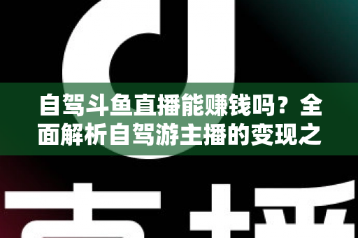 自驾斗鱼直播能赚钱吗？全面解析自驾游主播的变现之路与赚钱技巧