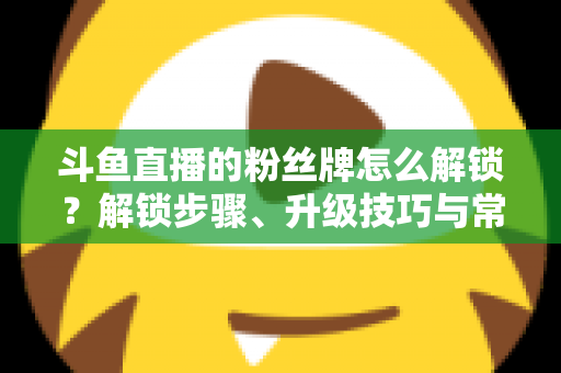 斗鱼直播的粉丝牌怎么解锁？解锁步骤、升级技巧与常见问题全解析
