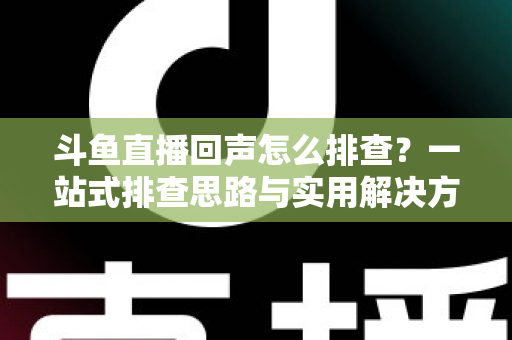 斗鱼直播回声怎么排查？一站式排查思路与实用解决方案全解析