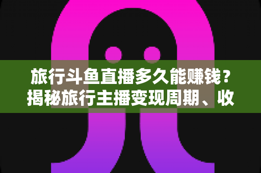 旅行斗鱼直播多久能赚钱？揭秘旅行主播变现周期、收入构成与快速起号攻略