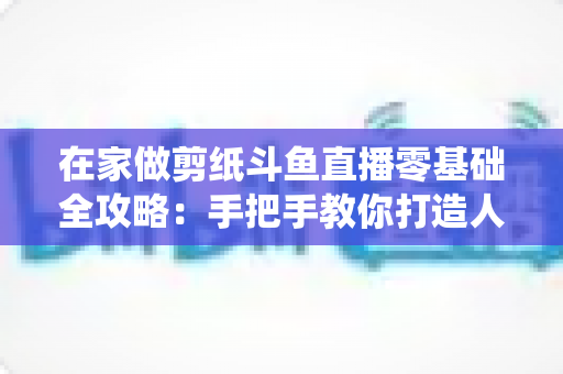 在家做剪纸斗鱼直播零基础全攻略：手把手教你打造人气传统文化直播间