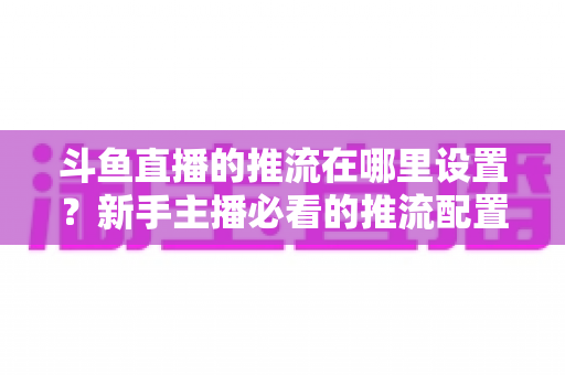 斗鱼直播的推流在哪里设置?新手主播必看的推流配置完整指南与实用技巧 斗鱼直播的推流在哪里设置?新手主播必看的推流配置完整指南与实用技巧