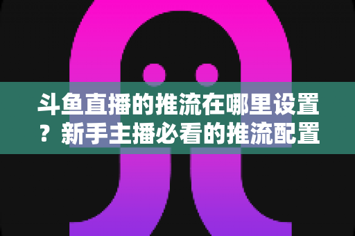斗鱼直播的推流在哪里设置?新手主播必看的推流配置完整指南与实用技巧 斗鱼直播的推流在哪里设置?新手主播必看的推流配置完整指南与实用技巧