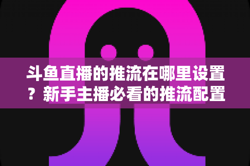 斗鱼直播的推流在哪里设置？新手主播必看的推流配置完整指南与实用技巧