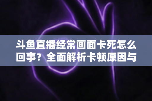 斗鱼直播经常画面卡死怎么回事？全面解析卡顿原因与高效解决方法