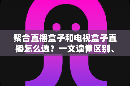 聚合直播盒子和电视盒子直播怎么选?一文读懂区别、优劣与选购避坑指南 聚合直播盒子和电视盒子直播怎么选?一文读懂区别、优劣与选购避坑指南