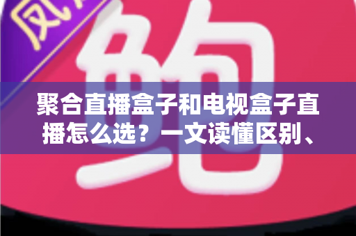 聚合直播盒子和电视盒子直播怎么选?一文读懂区别、优劣与选购避坑指南 聚合直播盒子和电视盒子直播怎么选?一文读懂区别、优劣与选购避坑指南