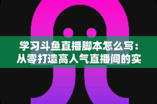 学习斗鱼直播脚本怎么写：从零打造高人气直播间的实战指南