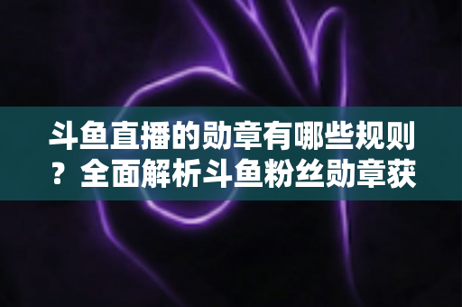 斗鱼直播的勋章有哪些规则?全面解析斗鱼粉丝勋章获取、升级与佩戴的完整指南 斗鱼直播的勋章有哪些规则?全面解析斗鱼粉丝勋章获取、升级与佩戴的完整指南