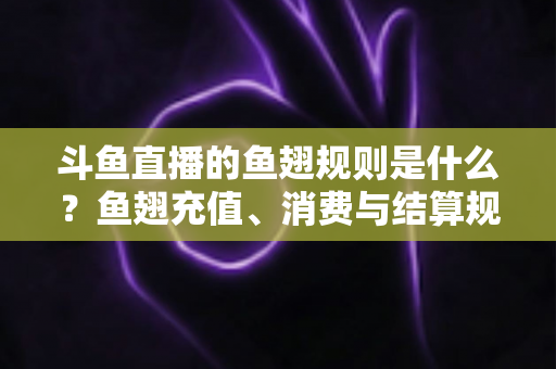 斗鱼直播的鱼翅规则是什么？鱼翅充值、消费与结算规则一站式解读指南