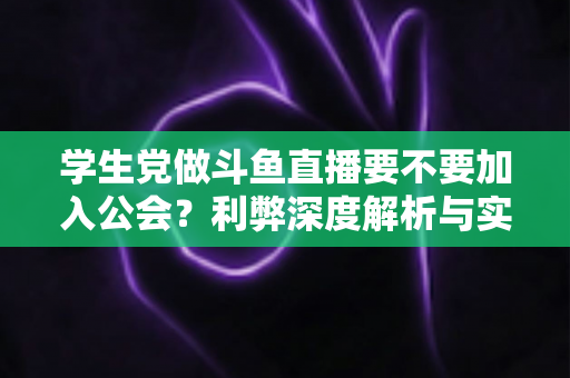 学生党做斗鱼直播要不要加入公会？利弊深度解析与实用避坑指南