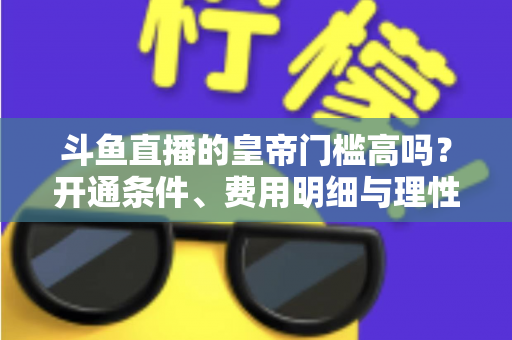 斗鱼直播的皇帝门槛高吗？开通条件、费用明细与理性消费全解析