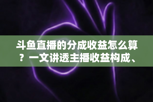 斗鱼直播的分成收益怎么算？一文讲透主播收益构成、分成比例与提现规则