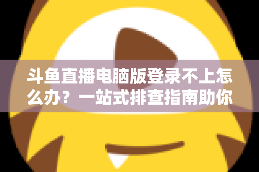 斗鱼直播电脑版登录不上怎么办？一站式排查指南助你快速恢复观看体验