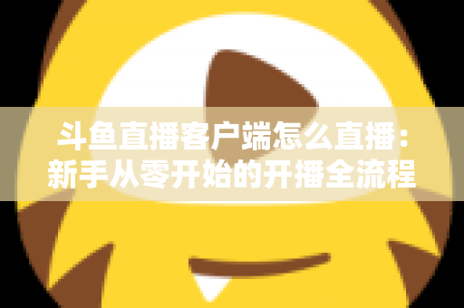 斗鱼直播客户端怎么直播：新手从零开始的开播全流程详解