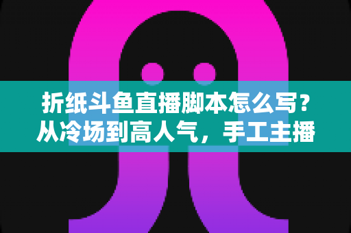 折纸斗鱼直播脚本怎么写？从冷场到高人气，手工主播必备的直播脚本创作全攻略