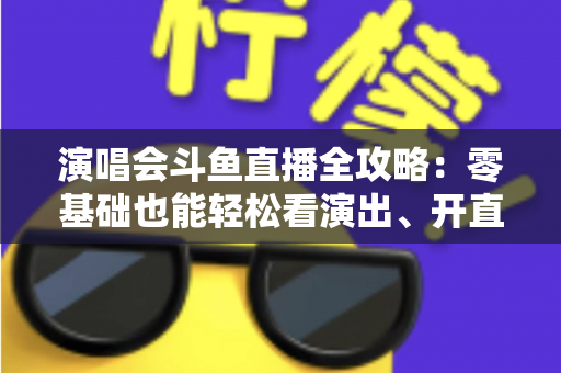 演唱会斗鱼直播全攻略：零基础也能轻松看演出、开直播的实用指南