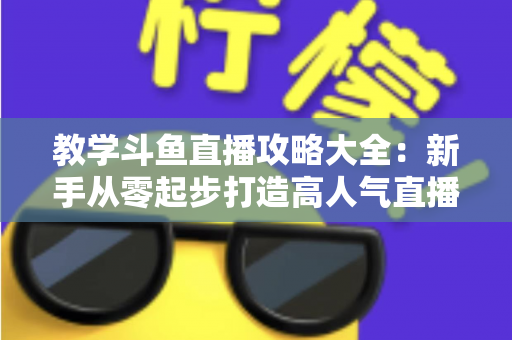 教学斗鱼直播攻略大全：新手从零起步打造高人气直播间的实战指南