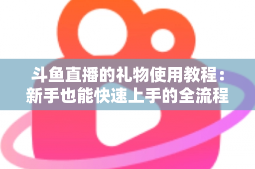 斗鱼直播的礼物使用教程：新手也能快速上手的全流程指南