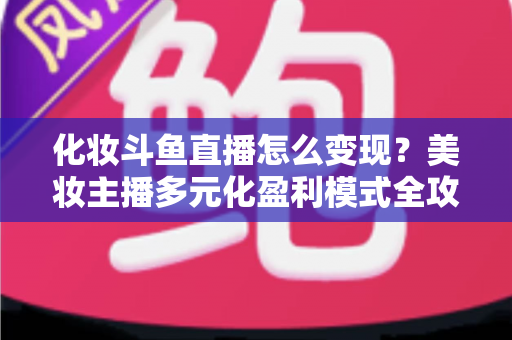 化妆斗鱼直播怎么变现？美妆主播多元化盈利模式全攻略