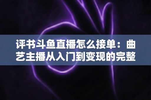 评书斗鱼直播怎么接单：曲艺主播从入门到变现的完整接单指南