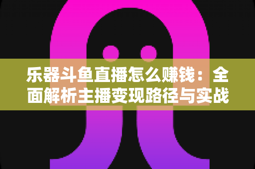 乐器斗鱼直播怎么赚钱:全面解析主播变现路径与实战技巧 乐器斗鱼直播怎么赚钱:全面解析主播变现路径与实战技巧
