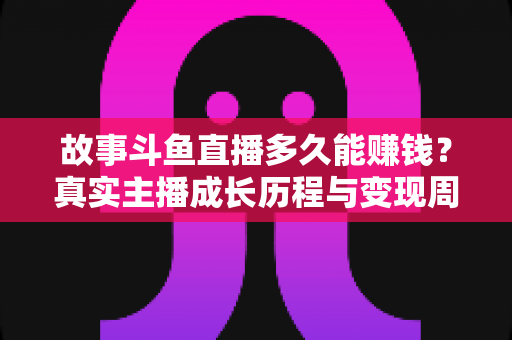 故事斗鱼直播多久能赚钱?真实主播成长历程与变现周期全解析 故事斗鱼直播多久能赚钱?真实主播成长历程与变现周期全解析