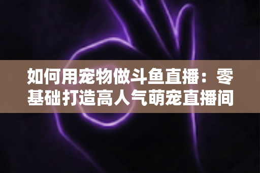 如何用宠物做斗鱼直播:零基础打造高人气萌宠直播间的完整攻略 如何用宠物做斗鱼直播:零基础打造高人气萌宠直播间的完整攻略