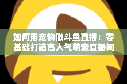 如何用宠物做斗鱼直播:零基础打造高人气萌宠直播间的完整攻略 如何用宠物做斗鱼直播:零基础打造高人气萌宠直播间的完整攻略