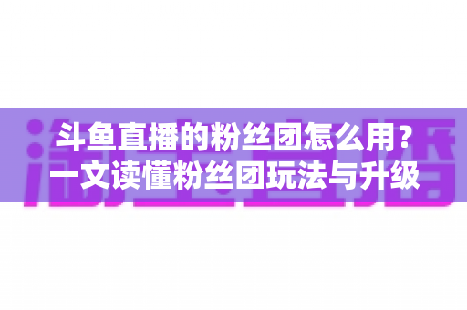 斗鱼直播的粉丝团怎么用？一文读懂粉丝团玩法与升级全攻略